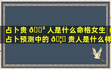 占卜贵 🐳 人是什么命格女生（占卜预测中的 🦁 贵人是什么样的人）